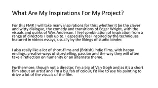 What Are My Inspirations For My Project?
For this FMP, I will take many inspirations for this: whether it be the clever
and witty dialogue, the comedy and transitions of Edgar Wright, with the
visuals and quirks of Wes Anderson. I feel combination of inspiration from a
range of directors I look up to. I especially feel inspired by the techniques
featured in videos essays, usually by the likings of studio binder.
I also really like a lot of short-films and (British) indie films, with happy
endings, creative ways of storytelling, passion and the way they will often
take a reflection on humanity or an alternate theme.
Furthermore, though not a director, I'm a big of Van Gogh and as it's a short
film about an artist and I'm a big fan of colour, I'd like to use his painting to
drive a lot of the visuals of the film.
 