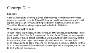 Concept One
Concept:
A 50s inspired sci-fi, following a group of stranded space marines on the most
dangerous planet in records. This will follow two misfit leads in a story which will
explore the ideas of survival and the possibility of madness. I would also use
'Forbidden Planet' as a huge inspiration for the look of this film.
Why I chose not to do it:
Though I really like the idea, the characters, and the stylized, colourful look I have
in my head, I feel it's so far from do-able. For the planet I'd want something rocky
like a quarry or even a desert-esc setting, which would be both extremely hard to
locate and/or afford to get there, especially with a cast and the crew. I also
don't know how I'd go about shooting this or map out a complete plotline for this,
as it's a story that only follows these characters fight and nothing else, it'd be hard
to do it justice at the moment.
 