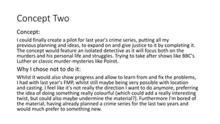 Concept Two
Concept:
I could finally create a pilot for last year's crime series, putting all my
previous planning and ideas, to expand on and give justice to it by completing it.
The concept would feature an isolated detective as it will focus both on the
murders and his personal life and struggles. Trying to take after shows like BBC's
Luther or classic murder-mysteries like Poirot.
Why I chose not to do it:
Whilst it would also show progress and allow to learn from and fix the problems,
I had with last year's FMP, whilst still maybe being very possible with location
and casting. I feel like it's not really the direction I want to do anymore, preferring
the idea of doing something really colourful (which could add a really interesting
twist, but could also maybe undermine the material?). Furthermore I'm bored of
the material, having already planned a crime series for the last two years and
would much prefer to something new.
 