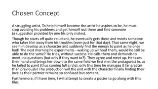 Chosen Concept
A struggling artist. To help himself become the artist he aspires to be, he must
stop avoiding his problems and get himself out there and find someone
(a suggestion provided by one his only mates).
Though he starts off quite reluctant, he eventually gets there and meets someone
who takes him away from his troubles (even just for that day). That same night, we
see him develop as a character and suddenly find the energy to paint as he once
had! The next morning he experiments - waking up without them, would he still be
able to do the same? He tries, without success. He calls them and demands to
meet, no questions (but only if they want to?). They agree and meet up. He takes
their hand and brings her down to the same field we first met the protagonist in, as
he failed to paint (thus coming full circle), only this time he manages it far greater
than previously! The production will the end with the character finally finding their
love as their partner remains so confused but content.
Furthermore, if I have time, I will attempt to create a poster to go along with this
film.
 