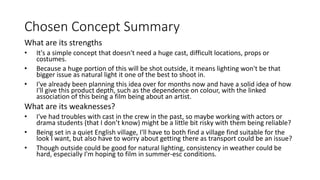 Chosen Concept Summary
What are its strengths
• It's a simple concept that doesn't need a huge cast, difficult locations, props or
costumes.
• Because a huge portion of this will be shot outside, it means lighting won't be that
bigger issue as natural light it one of the best to shoot in.
• I've already been planning this idea over for months now and have a solid idea of how
I'll give this product depth, such as the dependence on colour, with the linked
association of this being a film being about an artist.
What are its weaknesses?
• I've had troubles with cast in the crew in the past, so maybe working with actors or
drama students (that I don’t know) might be a little bit risky with them being reliable?
• Being set in a quiet English village, I'll have to both find a village find suitable for the
look I want, but also have to worry about getting there as transport could be an issue?
• Though outside could be good for natural lighting, consistency in weather could be
hard, especially I'm hoping to film in summer-esc conditions.
 