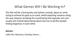 What Genres Will I Be Working In?
This film will be a kind quirky and stylistic comedy, about an artist
trying to achieve his goal as an artist, whilst exploring romance along
the way, however breaking the mould being that typically rom-com
couple and instead about being about two not so perfect people
finding happiness in each other.
Genres:
Indie Film, Romance, Comedy, Drama....
 