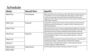 Schedule
Week: Overall Plan: Specific:
Week One Pre-Proposal What Planning Did I Do In Advance For My FMP / What Is My Area Of Interest
For My FMP / If I Had To Choose Right Now, What Would I make? / What
Production Techniques Most Interest Me / How Will My Previous work
Support My FMP / What Are My Inspirations For My Project / Self-Evaluation
/ Skills Audit / Schedule.
Week Two Proposal Concept One / Concept Two / Chosen concept / Chosen Concept Summary
/ What Genres Will I Be Working In / Audience Profile / Mood-board and
Mood-board Analysis.
Week Three Colours And Tones / Fonts / Costumes Mood-board (Protagonist) / Costumes
Mood-board (Love Interest) / Costume Mood-board Analysis / Key Influences
/ What Research Will I Be Doing / Additional Planning Notes And Goals.
Week Four Research Colour Meaning / Product Research: Film / Product Research: Short-Film
/ Product Research Analysis / Secondary Audience Research / Product
Research Analysis.
Week Five Secondary Audience Research / Primary Audience Research / Interview One /
Interview One Analysis / Interview Two / Interview Two Analysis .
Week Six Interview Three / Interview Three Analysis / Conducting My Interview
/ Subject Research / Subject Research
Week Seven Experiments Do three experiments relevant to previous research I've done.
Week Eight
 