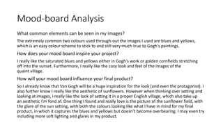 Mood-board Analysis
What common elements can be seen in my images?
The extremely common two colours used through-out the images I used are blues and yellows,
which is an easy colour scheme to stick to and still very much true to Gogh's paintings.
How does your mood board inspire your project?
I really like the saturated blues and yellows either in Gogh's work or golden cornfields stretching
off into the sunset. Furthermore, I really like the cosy look and feel of the images of the
quaint village.
How will your mood board influence your final product?
So I already know that Van Gogh will be a huge inspiration for the look (and even the protagonist). I
also further know I really like the aesthetic of sunflowers. However when thinking over setting and
looking at images, I really like the look of setting it in a proper English village, which also take up
an aesthetic I'm fond of. One thing I found and really love is the picture of the sunflower field, with
the glare of the sun setting, with both the colours looking like what I have in mind for my final
product, in which it captures the blues and yellows but doesn’t become overbearing. I may even try
including more soft lighting and glares in my product.
 