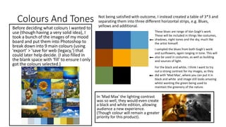 Colours And Tones
Before deciding what colours I wanted to
use (though having a very solid idea), I
took a bunch of the images of my mood
board and put them into Photoshop to
break down into 9 main colours (using
'export' > 'save for web (legacy,') that
could later help decide. (I also filled in
the blank space with 'fill' to ensure I only
got the colours selected.)
Not being satisfied with outcome, I instead created a table of 3*3 and
separating them into three different horizontal strips, e.g. Blues,
yellows and additional.
These blues are range of Van Gogh's work.
These will be included in things like costumes,
shadows, night tones and the sky, much like
the artist himself.
I sampled the blues from both Gogh's work
and sunflowers, again ranging in tone. This will
also be used in costumes, as well as building
and sources of light.
For the black and white, I think I want to try
out a strong contrast for my images, as they
did with 'Mad Max', where you can put it in
black and white and image still looks amazing
whilst wanting the green being used to
maintain the greenery of the nature.
In 'Mad Max' the lighting contrast
was so well, they would even create
a black and white edition, allowing
audience a new experience.
(Though colour will remain a greater
priority for this product).
 