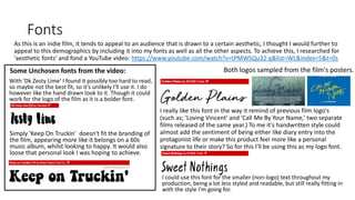 Fonts
As this is an indie film, it tends to appeal to an audience that is drawn to a certain aesthetic, I thought I would further to
appeal to this demographics by including it into my fonts as well as all the other aspects. To achieve this, I researched for
'aesthetic fonts' and fond a YouTube video: https://www.youtube.com/watch?v=tPMWSQu32-g&list=WL&index=5&t=0s
With 'Dk Zesty Lime' I found it possibly too hard to read,
so maybe not the best fit, so it's unlikely I'll use it. I do
however like the hand drawn look to it. Though it could
work for the logo of the film as it is a bolder font.
I really like this font in the way it remind of previous film logo's
(such as; 'Loving Vincent' and 'Call Me By Your Name,' two separate
films released of the same year.) To me it's handwritten style could
almost add the sentiment of being either like diary entry into the
protagonist life or make this product feel more like a personal
signature to their story? So for this I'll be using this as my logo font.
Both logos sampled from the film's posters.Some Unchosen fonts from the video:
Simply 'Keep On Truckin' doesn't fit the branding of
the film, appearing more like it belongs on a 60s
music album, whilst looking to happy. It would also
loose that personal look I was hoping to achieve.
I could use this font for the smaller (non-logo) text throughout my
production, being a lot less styled and readable, but still really fitting in
with the style I'm going for.
 