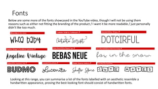 Fonts
Below are some more of the fonts showcased in the YouTube video, though I will not be using them
reasons such as either not fitting the branding of the product / I want it be more readable / just personally
didn't like too much.
Looking at this range, you can summarise a lot of the fonts labelled with an aesthetic resemble a
handwritten appearance, proving the best-looking font should consist of handwritten fonts.
 