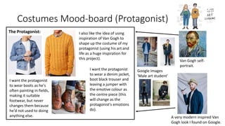 Costumes Mood-board (Protagonist)
The Protagonist:
I want the protagonist
to wear a denim jacket,
boot black trouser and
leaving a jumper with
the emotive colour as
the centre piece (this
will change as the
protagonist's emotions
do).
I also like the idea of using
inspiration of Van Gogh to
shape up the costume of my
protagonist (using his art and
life as a huge inspiration for
this project).
A very modern inspired Van
Gogh look I found on Google.
Van Gogh self-
portrait.
I want the protagonist
to wear boots as he's
often painting in fields,
making it suitable
footwear, but never
changes them because
he'd not used to doing
anything else.
Google images
'Male art student'
 