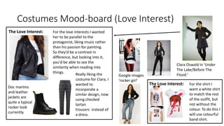 Costumes Mood-board (Love Interest)
The Love Interest: For the love interests I wanted
her to be parallel to the
protagonist, liking music rather
than his passion for painting.
So they'd be a contrast in
difference, but looking into it,
you'd be able to see the
similarity when reading into
things.
Clara Oswald in 'Under
The Lake/Before The
Flood.'
Doc martins
and leather
jackets are
quite a typical
rocker look
currently.
Really liking the
costume for Clara, I
wanted to
incorporate a
similar design, now
using checked
tartan
trousers instead of
a dress.
The Love Interest: For the shirt I
want a white shirt
to match the rest
of the outfit, but
not without the
colour. To do this I
will use colourful
band shirt.
Google images
'rocker girl'
 
