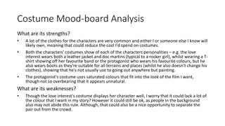 Costume Mood-board Analysis
What are its strengths?
• A lot of the clothes for the characters are very common and either I or someone else I know will
likely own, meaning that could reduce the cost I'd spend on costumes.
• Both the characters' costumes show of each of the characters personalities – e.g. the love
interest wears both a leather jacket and doc martins (typical to a rocker girl), whilst wearing a T-
shirt showing off her favourite band or the protagonist who wears his favourite colours, but he
also wears boots as they're suitable for all terrains and places (whilst he also doesn't change his
clothes), showing that he's not usually use to going out anywhere but painting.
• The protagonist's costume uses saturated colours that fit into the look of the film I want,
though not so overbearing that it appears unnatural.
What are its weaknesses?
• Though the love interest's costume displays her character well, I worry that it could lack a lot of
the colour that I want in my story? However it could still be ok, as people in the background
also may not abide this rule. Although, that could also be a nice opportunity to separate the
pair out from the crowd.
 