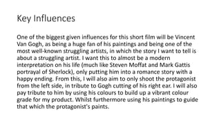 Key Influences
One of the biggest given influences for this short film will be Vincent
Van Gogh, as being a huge fan of his paintings and being one of the
most well-known struggling artists, in which the story I want to tell is
about a struggling artist. I want this to almost be a modern
interpretation on his life (much like Steven Moffat and Mark Gattis
portrayal of Sherlock), only putting him into a romance story with a
happy ending. From this, I will also aim to only shoot the protagonist
from the left side, in tribute to Gogh cutting of his right ear. I will also
pay tribute to him by using his colours to build up a vibrant colour
grade for my product. Whilst furthermore using his paintings to guide
that which the protagonist's paints.
 