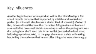 Key Influences
Another big influence for my product will be the film Man Up, a film
about miracle romance that happened by mistake and worked out
perfect (as mine will also feature a similar kind of scenario). On top of
this, I always loved the how the characters felt genuine and human. I
also really like how small details are set up as when the protagonist was
discussing how she'd keep cats in her wallet (instead of a dead sister,
following a previous joke), to the guys she was on a date with asking
her, telling the audience that he can offer things she wants from a guy.
 