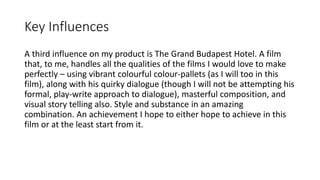 Key Influences
A third influence on my product is The Grand Budapest Hotel. A film
that, to me, handles all the qualities of the films I would love to make
perfectly – using vibrant colourful colour-pallets (as I will too in this
film), along with his quirky dialogue (though I will not be attempting his
formal, play-write approach to dialogue), masterful composition, and
visual story telling also. Style and substance in an amazing
combination. An achievement I hope to either hope to achieve in this
film or at the least start from it.
 
