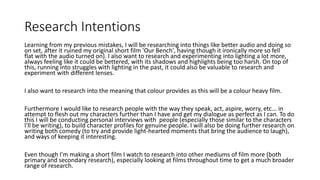 Research Intentions
Learning from my previous mistakes, I will be researching into things like better audio and doing so
on set, after it ruined my original short film 'Our Bench', having though it ironically more so fell
flat with the audio turned on). I also want to research and experimenting into lighting a lot more,
always feeling like it could be bettered, with its shadows and highlights being too harsh. On top of
this, running into struggles with lighting in the past, it could also be valuable to research and
experiment with different lenses.
I also want to research into the meaning that colour provides as this will be a colour heavy film.
Furthermore I would like to research people with the way they speak, act, aspire, worry, etc... in
attempt to flesh out my characters further than I have and get my dialogue as perfect as I can. To do
this I will be conducting personal interviews with people (especially those similar to the characters
I'll be writing), to build character profiles for genuine people. I will also be doing further research on
writing both comedy (to try and provide light-hearted moments that bring the audience to laugh),
and ways of keeping it interesting.
Even though I'm making a short film I watch to research into other mediums of film more (both
primary and secondary research), especially looking at films throughout time to get a much broader
range of research.
 
