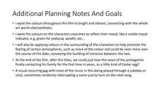 Additional Planning Notes And Goals
• I want the colours throughout this film to bright and vibrant, connecting with the whole
art world vibe/aesthetic.
• I want the colours on the characters costumes to reflect their mood, like a visible mood
indicator, e.g. green for jealousy, wealth, etc...
• I will also be applying colours in the surrounding of the characters to help promote the
feeling of certain atmospheres, such as more of the colour red could be seen more over
the course of the date, conveying the building of romance between the two.
• At the end of the film, after the titles, we could just hear the voice of the protagonist
finally contacting his family for the first time in years, as a little kind of Easter egg?
• A visual recurring gag with most of the music in this being played through a jukebox or
vinyl, sometimes randomly interrupting a scene just to turn on the next song.
 