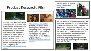 Product Research: Film
The film opens with open credits
reminiscent of a lot of older films,
especially directed by Tim Burton.
One that particularly comes to
mind, however, is the opening
from 'Beetlejuice' the camera
flying over its setting slowly as
music and credits roll over to
present the film. Unlike
'Beetlejuice', 'Hunt For The Wilder
people' provides a greater variety
than a single long take.
https://www.youtube.com/watch?v=bdRM
MmTzKKY
https://youtu.be/EYP_cqlvhQI
However, this would not be
the only Waititi film to use
an opening credits, being part
of his auteur – two alternate
examples can be seen in
'What We Do In The Shadows'
and 'JoJo Rabbit.'
https://www.youtube.com/watch?v=br
HnpUGFjE4
The protagonist's costume
change, alongside his
uncle Hector
This film is split up into different chapters like
story book, like the books Ricky is established
to like at the start of the story - 'they said you
like to read...'. It could also link to the fact
that this was also based off a book 'Wild Pork
and Watercress.' This kind of formatting is
most associated with Wes Anderson who
adopted it into all of his films since
'Rushmore,' to go alongside his playwright
style, though again differing with use of title
cards, not just font.
 