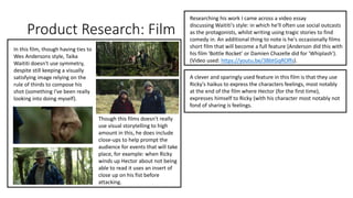 Product Research: Film
In this film, though having ties to
Wes Andersons style, Taika
Waititi doesn't use symmetry,
despite still keeping a visually
satisfying image relying on the
rule of thirds to compose his
shot (something I've been really
looking into doing myself).
Researching his work I came across a video essay
discussing Waititi's style: in which he'll often use social outcasts
as the protagonists, whilst writing using tragic stories to find
comedy in. An additional thing to note is he's occasionally films
short film that will become a full feature (Anderson did this with
his film 'Bottle Rocket' or Damien Chazelle did for 'Whiplash').
(Video used: https://youtu.be/3BbtGqROffs).
A clever and sparingly used feature in this film is that they use
Ricky's haikus to express the characters feelings, most notably
at the end of the film where Hector (for the first time),
expresses himself to Ricky (with his character most notably not
fond of sharing is feelings.
Though this films doesn't really
use visual storytelling to high
amount in this, he does include
close-ups to help prompt the
audience for events that will take
place, for example: when Ricky
winds up Hector about not being
able to read it uses an insert of
close up on his fist before
attacking.
 