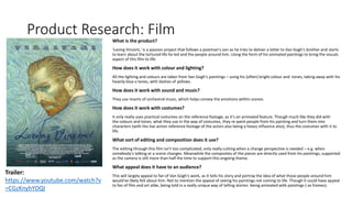 Product Research: Film
What is the product?
'Loving Vincent,' is a passion project that follows a postman's son as he tries to deliver a letter to Van Gogh's brother and starts
to learn about the tortured life he led and the people around him. Using the form of his animated paintings to bring the visuals
aspect of this film to life.
How does it work with colour and lighting?
All the lighting and colours are taken from Van Gogh's paintings – using his (often) bright colour and tones, taking away with his
heavily blue a tones, with dashes of yellows.
How does it work with sound and music?
They use inserts of orchestral music, which helps convey the emotions within scenes.
How does it work with costumes?
It only really uses practical costumes on the reference footage, as it's an animated feature. Though much like they did with
the colours and tones, what they use in the way of costumes, they re-paint people from his painting and turn them into
characters (with the live action reference footage of the actors also being a heavy influence also), thus the costumes with it to
life.
What sort of editing and composition does it use?
The editing through this film isn't too complicated, only really cutting when a change perspective is needed – e.g. when
somebody's talking or a scene changes. Meanwhile the composites of the pieces are directly used from his paintings, supported
as the camera is still more than half the time to support this ongoing theme.
What appeal does it have to an audience?
This will largely appeal to fan of Van Gogh's work, as it tells his story and portray the idea of what those people around him
would've likely felt about him. Not to mention the appeal of seeing his paintings not coming to life. Though it could have appeal
to fan of film and art alike, being told in a really unique way of telling stories- being animated with paintings (-as frames).
Trailer:
https://www.youtube.com/watch?v
=CGzKnyhYDQI
 
