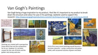 Van Gogh's Paintings
Van Gogh being a huge inspiration to my product, I feel like it’s important to my product to break
down the structure and colour he uses in his paintings. (website used to support this
research: http://www.vangoghreproductions.com/art-techniques/van-gogh-art-techniques.html).
A lot of his more recent paintings would become a
lot more colourful – using a mainly blue and yellow
pallet, with occasional touches of green and black.
Paintings are created with a perspective
frame which lays out the composition
for his art. However it's not been
unseen for the rule of thirds and the
golden ratio being used also.
 