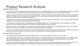 Product Research AnalysisWhat did I find that I liked?
• I really came to like the soft lighting and composition (heavy use of rule of thirds) demonstrated in 'Hunt For The Wilderpeople' and will very likely try
and experiment with it and further attempt it in my final product. I'm also a fan of the bright, but natural saturation used in this film.
• I further love the tone that Waititi uses in 'Hunt For The Wilderpeople' – finding comedy, even the dark moments. Whilst still maintain the essence of
childhood. Personally, I believe this approach for comedy (as well as his use of colour) would really be fitting for my product and could possibly help
improve it – separating it from a range of dreary indie films.
• I really like the way 'Loving Vincent' brings Van Gogh's paintings to life, using them as heavy visual inspiration. In which I further love the heavily blue
and yellow colour scheme he used for the majority of his oil paintings.
• In 'Loving Vincent' I thought that had a really interesting way of telling Van Gogh's story – not actually using him as the protagonist, but instead
hearing about his life through the perspective of his letters and people/characters that once knew him.
• I like the use of music used in 'Monotony', to promote certain emotions subtly. I also really like his use of editing that adds variety – to an otherwise
empty room, with a man and red light in it and (again) promotes certain emotions throughout.
• Furthermore, I like what the director achieved in this short-film, considering the limitation of things to work with (such as minimalistic sets, actors and
props) and the product her turned out with. Not to mention the dedication of even building his own set (the white room).
What did I find that I didn't like?
• I feel like 'Monotony' was maybe too confusing and lacked a bit of sense? It could've maybe hinted a lot more at the answers?
• I don't feel like either 'Monotony' or 'Loving Vincent' bares the same re-watchability that 'Hunt For The Wilderpeople' does – even though I enjoyed
both. Personally believe this is because I personally feel more drawn to re-watching something that make me laugh and/or smile, with both
memorable and loveable scenes and scores – this will be something I'll have to aim for in my film.
• In 'Hunt For The Wilderpeople' though has an abundance of great moments loses momentum toward the latter half of the middle of the film – now
having seen them on the run together for about half the film, the jokes and ideas start to slow down compared to the rest of the film.
 