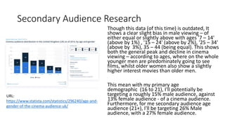 Secondary Audience Research
Though this data (of this time) is outdated, It
shows a clear slight bias in male viewing – of
either equal or slightly above with ages '7 – 14'
(above by 1%) , '15 – 24' (above by 2%), '25 – 34'
(above by 3%), 35 – 44 (being equal). This shows
both the general peak and decline in cinema
viewing – according to ages, where on the whole
younger men are predominately going to see
films, whilst older women also show a slightly
higher interest movies than older men.
This mean with my primary age
demographic (16 to 21), I'll potentially be
targeting a roughly 15% male audience, against
13% female audience - of a cinema audience.
Furthermore, for me secondary audience age
audience (21+), I'll be targeting 26% Male
audience, with a 27% female audience.
URL:
https://www.statista.com/statistics/296240/age-and-
gender-of-the-cinema-audience-uk/
 