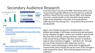 Secondary Audience Research
From this statics I found on the BBC I found that when I was
researching the gender difference (in link with my audience
profiles) I would find this article (by the BBC), that displays
not only is mental health on the rise (with young women
pretty much doubling in amounts), but young women
suffering more than young men – my product being aimed at
young people.
Again, even though young men's mental health is in the
bottom percentage, it still leaves something to be said about
to the unspoken struggle – where men shouldn't have to feel
like they have to be big, strong and brave. Especially with
male suicide being at higher rate than women. In product I
hope to show everyone struggles – 'and that's ok'. Through
the use of two characters who defeat the manly or
feminine 'norms'/stereotypes, whilst both struggling with
mental health (even though we see far more of this through a
male prospective (Tom) - which should appeal more to my
audience).
URL:
• https://www.mind.org.uk/information-
support/your-stories/man-up-getting-more-men-
in-mental-health/
URLs:
• https://www.bbc.co.uk/news/entertainment-arts-
37504679
• https://www.menshealthforum.org.uk/key-data-
mental-health
 