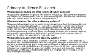 Primary Audience Research
What question one, two and three tells me about my audience?
This gives me a profile of the people who answered my survey – telling me that it reached
my audience of; primarily male, 16 to 20, middle/working class, with females and anyone
over 21 (It did not reach this audience) being secondary.
What question four, five tells me about my audience?
This potentially what will bring my audience back to watch my short film (opposed to just
watching it once and being forgotten) - in which my audience seemingly need a strong
emotion connection or something that's quite snappy and fast – to stop my audience
losing their focus to the story and again keeping them my intimate with the story. An
interesting point made (especially having the audience appeal to film students), too much
going on can maybe distract my audience too much (through their means of analysis),
when they'd rather film was a time to relax and escape
What question six, seven tells me about my audience?
As I wanted this to have a colourful spectrum of emotion in my film – comedy as well as
emotional and I worry that comedy's not my strongpoint, I thought it was important to find
out what made them laugh. Edgar Wright was listed twice as example along with mentions
of Taika Waititi (with JoJo Rabbit) and Wes Anderson (Fantastic Mr. Fox) - to me this both
indicated that my audience prefers a more subtle, more story and character – expansive
comedy, opposed to gags, whilst also telling me that the products I've looked at are on
level with captive audience.
 