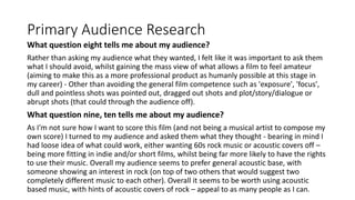 Primary Audience Research
What question eight tells me about my audience?
Rather than asking my audience what they wanted, I felt like it was important to ask them
what I should avoid, whilst gaining the mass view of what allows a film to feel amateur
(aiming to make this as a more professional product as humanly possible at this stage in
my career) - Other than avoiding the general film competence such as 'exposure', 'focus',
dull and pointless shots was pointed out, dragged out shots and plot/story/dialogue or
abrupt shots (that could through the audience off).
What question nine, ten tells me about my audience?
As I'm not sure how I want to score this film (and not being a musical artist to compose my
own score) I turned to my audience and asked them what they thought - bearing in mind I
had loose idea of what could work, either wanting 60s rock music or acoustic covers off –
being more fitting in indie and/or short films, whilst being far more likely to have the rights
to use their music. Overall my audience seems to prefer general acoustic base, with
someone showing an interest in rock (on top of two others that would suggest two
completely different music to each other). Overall it seems to be worth using acoustic
based music, with hints of acoustic covers of rock – appeal to as many people as I can.
 