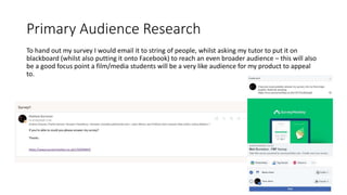 Primary Audience Research
To hand out my survey I would email it to string of people, whilst asking my tutor to put it on
blackboard (whilst also putting it onto Facebook) to reach an even broader audience – this will also
be a good focus point a film/media students will be a very like audience for my product to appeal
to.
 
