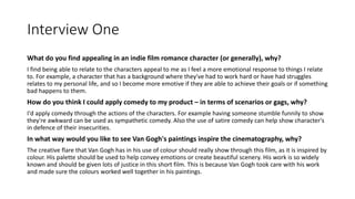 Interview One
What do you find appealing in an indie film romance character (or generally), why?
I find being able to relate to the characters appeal to me as I feel a more emotional response to things I relate
to. For example, a character that has a background where they've had to work hard or have had struggles
relates to my personal life, and so I become more emotive if they are able to achieve their goals or if something
bad happens to them.
How do you think I could apply comedy to my product – in terms of scenarios or gags, why?
I'd apply comedy through the actions of the characters. For example having someone stumble funnily to show
they're awkward can be used as sympathetic comedy. Also the use of satire comedy can help show character's
in defence of their insecurities.
In what way would you like to see Van Gogh's paintings inspire the cinematography, why?
The creative flare that Van Gogh has in his use of colour should really show through this film, as it is inspired by
colour. His palette should be used to help convey emotions or create beautiful scenery. His work is so widely
known and should be given lots of justice in this short film. This is because Van Gogh took care with his work
and made sure the colours worked well together in his paintings.
 