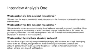 Interview Analysis One
What question one tells me about my audience?
This says that the way to emotionally invest this person in the characters in product is by making
them relatable.
What question two tells me about my audience?
This person also prefers a much more natural and awkward approach to comedy – avoiding things
like sitcoms approach to comedy, in which they'll rely on gags. They also feel as if it should be
justified as part of their character development - 'Also the use of satire comedy can help show
character's in defence of their insecurities.'
What question three tells me about my audience?
The use of Van Gogh's colour (though not really specifying which colours, with Gogh developing
colour as he did his style, though likely his more commonly known for his use blues and
yellow?) pallet will work as an appeal to this person – using it to help convey emotion. These
colours will also have to work well together.
 