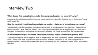 Interview Two
What do you find appealing in an indie film romance character (or generally), why?
A quirky and relatable personality. Someone young, experiencing similar life experiences that a teen/young
adult would do.
How do you think I could apply comedy to my product – in terms of scenarios or gags, why?
Try to include relatable situations, but paint the character as being optimistic during these. They could say
quips that reflect what they/the audience are thinking simultaneously. I'd be good to see the character is
awkward situations too, attempting to use comedy, allowing the character to diffuse the awkwardness.
In what way would you like to see Van Gogh's paintings inspire the cinematography, why?
A strong colour pallet would be good, with an emphasis on the 'Blue and Yellow'. Sadder scenes would benefit
from a strong blue tone, maybe some kind of moonlit darkness compared to the contrasting yellow of
optimistic events. Finding a sunflower field would be unlikely, but you could use a wheat field if possible for
yellows?
 
