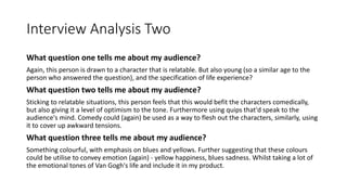 Interview Analysis Two
What question one tells me about my audience?
Again, this person is drawn to a character that is relatable. But also young (so a similar age to the
person who answered the question), and the specification of life experience?
What question two tells me about my audience?
Sticking to relatable situations, this person feels that this would befit the characters comedically,
but also giving it a level of optimism to the tone. Furthermore using quips that'd speak to the
audience's mind. Comedy could (again) be used as a way to flesh out the characters, similarly, using
it to cover up awkward tensions.
What question three tells me about my audience?
Something colourful, with emphasis on blues and yellows. Further suggesting that these colours
could be utilise to convey emotion (again) - yellow happiness, blues sadness. Whilst taking a lot of
the emotional tones of Van Gogh's life and include it in my product.
 