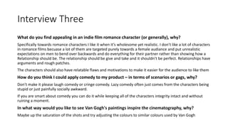 Interview Three
What do you find appealing in an indie film romance character (or generally), why?
Specifically towards romance characters I like it when it’s wholesome yet realistic. I don’t like a lot of characters
in romance films becuase a lot of them are targeted purely towards a female audiance and put unrealistic
expectations on men to bend over backwards and do everything for their partner rather than showing how a
Relationship should be. The relationship should be give and take and it shouldn’t be perfect. Relationships have
arguments and rough patches.
The characters should also have relatable flaws and motivations to make it easier for the audience to like them
How do you think I could apply comedy to my product – in terms of scenarios or gags, why?
Don’t make it please laugh comedy or cringe comedy. Lazy comedy often just comes from the characters being
stupid or just painfully socially awkward.
If you are smart about comedy you can do it while keeping all of the characters integrity intact and without
ruining a moment.
In what way would you like to see Van Gogh's paintings inspire the cinematography, why?
Maybe up the saturation of the shots and try adjusting the colours to similar colours used by Van Gogh
 