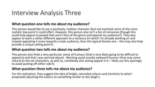 Interview Analysis Three
What question one tells me about my audience?
This person would like to see a positively, realistic character (but not overlook some of the more
realistic low point it could offer). However, this person also isn't a fan of romances (though this
could help appeal to people that aren't fans of the genre and expand my audience?). They also
appear to want a rather different approach to a romance (in which I'm already working on and
instead appealing it more towards a male audience, than the typical female one – this may also help
provide a unique selling point?).
What question two tells me about my audience?
This person also finds a very particular sense of humour (that is very likely going to be difficult to
appeal to and that I was worried about). Wanting avoid socially awkward humour (that may come
natural to the set characters, as well as, somebody also seeing appeal in it – likely use this sparingly
to avoid putting off either side?).
What question three tells me about my audience?
For this stylisation, they suggest the idea of bright, saturated colours and (similarly to what I
proposed) adjusting the colours to something similar to Van Gogh's.
 