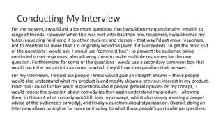 Conducting My Interview
For the surveys, I would ask a lot more questions that I would on my questionaire, email it to
range of friends. However when this was met with less than few, responses, I would email my
tutor requesting he'd send it to other students and classes – that way I'd get more responses,
not to mention far more than I 'd originally would've (even if it succeeded). To get the most out
of the questions I would ask, I would use 'comment box' - to prevent the audience being
confinded to set responses, also allowing them to make multiple responses for the one
question. Furthermore, for some of the questions I would use a secondary comment box that
would back the person into a corner, in which they'd have to expand on their answer.
For my interviews, I would ask people I knew would give an indepth answer – these people
would also understand what my product is and moslty shown a previous interest in my product.
From this I could further work in questions about people general opnions on my conept, I
would repeat the question about comedy (as they again understand my product – allowing
them to think of what comedy would fit into my concept, whilst also simply wanting a deeper
advice of the audience's comedy), and finally a question about styaliasation. Overall, doing an
interview allows to anylise far more intimatley, to what those people's particular perspectives.
 