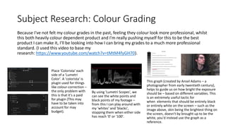 Subject Research: Colour Grading
Because I've not felt my colour grades in the past, feeling they colour look more professional, whilst
this both heavily colour dependent product and I'm really pushing myself for this to be the best
product I can make it, I'll be looking into how I can bring my grades to a much more professional
standard. (I used this video to base my
research: https://www.youtube.com/watch?v=tMtM4fyGH70).
Place 'Colorista' each
side of a 'Lumetri
Color'. A 'colorista' is
plugin used for things
like colour-correction –
the only problem with
this is that it's a paid
for plugin (This may
have to be taken into
account for may
budget).
This graph (created by Ansel Adams – a
photographer from early twentieth century),
helps to guide us on how bright the exposure
should be – based on different variables. This
is an extremely useful tactic for
when elements that should be entirely black
or entirely white on the screen – such as the
image above, skin being the brightest thing on
the screen, doesn't by brought up to be the
white, you'd instead use the graph as a
reference.
By using 'Lumetri Scopes', we
can see the white points and
black points of my footage –
from this I can play around with
my 'whites' and 'blacks',
stopping them when either side
has reach '0' or '100'.
 
