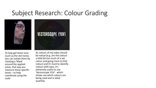 Subject Research: Colour Grading
To help get these tone
(such as the skin tone),
you can isolate them by
creating a 'Mask'
around the applied
areas, that way you
measure those specific
tones – to help
coordinate using the
scale.
As colours of my video should
be natual (e.g. are the colours
a little bit too much of a set
colour and going more to that
colour) and it's hard to identify
colours with eyes, it's
extremely useful to use
'Vectorscope YUV' - which
shows use which colours are
being used and in what
quantity.
 