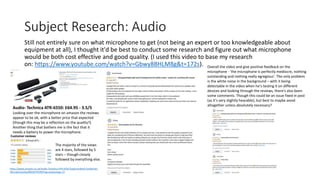 Subject Research: Audio
Still not entirely sure on what microphone to get (not being an expert or too knowledgeable about
equipment at all), I thought it'd be best to conduct some research and figure out what microphone
would be both cost effective and good quality. (I used this video to base my research
on: https://www.youtube.com/watch?v=Gbwy8BHLM8g&t=172s).
The majority of the views
are 4 stars, followed by 5
stars – though closely
followed by everything else.
https://www.amazon.co.uk/Audio-Technica-ATR-6550-Supercardioid-Condenser-
Microphone/dp/B002GYPS3M?tag=podcastage-21
Overall the video and give positive feedback on the
microphone - 'the microphone is perfectly mediocre, nothing
outstanding and nothing really egregious'. The only problem
is the white noise in the background – with it being
detectable in the video when he's testing it on different
devices and looking through the reviews, there's also been
some comments. Though this could be an issue fixed in post
(as it's very slightly hearable), but best to maybe avoid
altogether unless absolutely necessary?
Audio- Technica ATR-6550: £64.95 - 3.5/5
Looking over the microphone on amazon the reviews
appear to be ok, with a better price that expected
(though this may be a reflection on the quality?).
Another thing that bothers me is the fact that it
needs a battery to power the microphone.
 