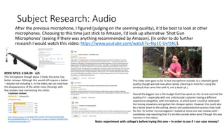 Subject Research: Audio
After the previous microphone, I figured (judging on the seeming quality), it'd be best to look at other
microphones. Choosing to this time just stick to Amazon, I'd look up alternative 'Shot Gun
Microphones' (seeing if there was anything recommended by Amazon). (In order to do further
research I would watch this video: https://www.youtube.com/watch?v=Np1C-UeYj4U).
RODE NTG2: £164.00 - 4/5
This microphone though about 3 times the price, has
better reviews. Although this would still require a batter
– despite not including it. In the video, we can now hear
the disappearance of the white noise (hissing), with
few reviews now mentioning this either.
https://www.amazon.co.uk/RODE-NTG2-SHORT-SHOTGUN-MICROPHONE-
Black/dp/B00093ESSI/ref=sr_1_3?keywords=shotgun+mic&qid=1581682155&s
=musical-instruments&sr=1-3
This video even goes as far to test microphone outside, to a relatively good
quality, though warned now when windy (-bearing in mind he's using the
windsock that came free with it, not a dead cat.)
Overall the biggest con is the budget that'd be spent on this to test and risk the
quality of it – especially with one unfortunate customer having a different
experience altogether, with microphone, at which point I could've dedicated
the money elsewhere and gotten the cheaper option. However this could also
be a factor down to the setting, device and postproduction process they took
for this. To further my investigation I looked at more one-star reviews with –
somebody now reporting that it's terrible outside when wind (Though this was
mention in the video).
Note: experiment with college's before trying this one – in order to see if I can save money?
 