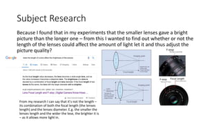 Subject Research
Because I found that in my experiments that the smaller lenses gave a bright
picture than the longer one – from this I wanted to find out whether or not the
length of the lenses could affect the amount of light let it and thus adjust the
picture quality?
From my research I can say that it's not the length –
its combination of both the focal length (the lenses
length) and the lenses diameter. E.g. the smaller the
lenses length and the wider the lese, the brighter it is
– as it allows more light in.
 