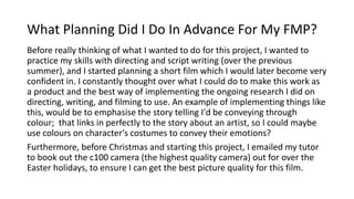 What Planning Did I Do In Advance For My FMP?
Before really thinking of what I wanted to do for this project, I wanted to
practice my skills with directing and script writing (over the previous
summer), and I started planning a short film which I would later become very
confident in. I constantly thought over what I could do to make this work as
a product and the best way of implementing the ongoing research I did on
directing, writing, and filming to use. An example of implementing things like
this, would be to emphasise the story telling I'd be conveying through
colour; that links in perfectly to the story about an artist, so I could maybe
use colours on character's costumes to convey their emotions?
Furthermore, before Christmas and starting this project, I emailed my tutor
to book out the c100 camera (the highest quality camera) out for over the
Easter holidays, to ensure I can get the best picture quality for this film.
 