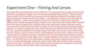 Experiment One – Filming And Lenses
On my day off I requested to take out the c100 (prior to my actual production stage,) to experiment
with lenses, lighting and settings. From the two lenses provided (50mm and 24 – 105mm) I would
find the smaller of the two (50mm) to absorb a lot more lighting and ideal for shooting in darker
lighting, though at the expense of the zoom focus – not being able to adjust it at all. Although the
bigger of them (25 – 105mm) would allow for the zoom, at the focus of light, which would be
effective when outdoors (being far lighter). However, the memory card was broken (which I discover
when the camera refused to film, it wouldn't format the card (using 'Initialise card') and I would
remove the SD card to find the lock switch missing), meaning I had to extend to booking and gather
evidence. On top this I bought some lenses filters that were too small for both of the lenses I had;
this may support the deduction of needing to experiment with further lenses. Some further things
to note is that by using the 'Zebra' function, would highlight the whites of the image on the monitor
– this will help me decide the aperture and help prevent me from overblowing the picture quality;
whilst 'Peaking' would define the edges, with an orange highlight on the monitor, around the area in
focus – this will help show me the area of focus, without requiring me having to zoom in on the
monitor; another thing (though I previously used it on the c100, when filming my documentary)
using 'Cinema-lock', I could film in a cinema profile, which will allow me a far greater control with
the colour, the white and the black in post, when colour grading.
 