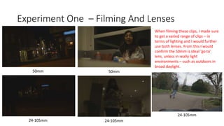 Experiment One – Filming And Lenses
50mm
24-105mm
50mm
24-105mm
24-105mm
When filming these clips, I made sure
to get a varied range of clips – in
terms of lighting and I would further
use both lenses. From this I would
confirm the 50mm is ideal 'go to'
lens, unless in really light
environments – such as outdoors in
broad daylight.
 
