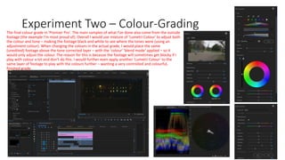 Experiment Two – Colour-GradingThe final colour grade in 'Premier Pro'. The main samples of what I've done also come from the outside
footage (the example I'm most proud of). Overall I would use mixture of 'Lumetri Colour' to adjust both
the colour and tone – making the footage black and white to see where the tones were (using an
adjustment colour). When changing the colours in the actual grade, I would place the same
(unedited) footage above the tone corrected layer – with the 'colour' 'blend mode' applied – so it
would only adjust the colour. The reason for this is because the footage will sometimes get blocky if I
play with colour a lot and don't do this. I would further even apply another 'Lumetri Colour' to the
same layer of footage to play with the colours further – wanting a very controlled and colourful,
finished grade.
 