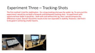 Experiment Three – Tracking-Shots
The first method I tried for stabilisation - for a long-tracking-shot was the spider rig. To carry out this
experiment I would try out both a forwards and backwards tracking-shot – to experiment with
speed and how stable it would be – both with and without the rig, then I would compare the
difference in post. Overall I found the results to be non-separable in stability. However, I did find it
to be good in achieving smaller booms.
 