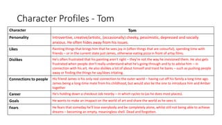 Character Profiles - Tom
Character Tom
Personality Introvertive, creative/artistic, (occasionally) cheeky, pessimistic, depressed and socially
anxious. He often hides away from his issues.
Likes Painting things that brings him that he sees joy in (often things that are colourful), spending time with
friends – or in the current state just James, otherwise eating pizza in front of artsy films.
Dislikes He's often frustrated that his painting aren't right – they're not the way he invisioned them. He also gets
frustrated when people don't really understand what he's going through and ty to advise him – in
connection with his art. He also dislikes a lot of about himself and traist he bares – such as pushing people
away or finding the things he say/does iritating.
Connections to people His friend James is his only real connection to the outer world – having cut off his family a long time ago.
James being a long-time mate from his childhood, but would also be the one to introduce him and Amber
together
Career He's holding down a checkout Job nearby – in which cycles to (as he does most places).
Goals He wants to make an imapact on the world of art and share the world as he sees it.
Fears He fears that someday he'll lose everybody and be completely alone, whilst still not being able to achieve
dreams – becoming an empty, meaningless shell. Dead and forgotten.
 