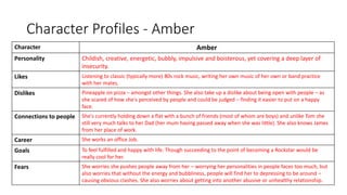 Character Profiles - Amber
Character Amber
Personality Childish, creative, energetic, bubbly, impulsive and boisterous, yet covering a deep layer of
insecurity.
Likes Listening to classic (typically more) 80s rock music, writing her own music of her own or band practice
with her mates.
Dislikes Pineapple on pizza – amongst other things. She also take up a dislike about being open with people – as
she scared of how she's perceived by people and could be judged – finding it easier to put on a happy
face.
Connections to people She's currently holding down a flat with a bunch of friends (most of whom are boys) and unlike Tom she
still very much talks to her Dad (her mum having passed away when she was little). She also knows James
from her place of work.
Career She works an office Job.
Goals To feel fulfilled and happy with life. Though succeeding to the point of becoming a Rockstar would be
really cool for her.
Fears She worries she pushes people away from her – worrying her personalities in people faces too much, but
also worries that without the energy and bubbliness, people will find her to depressing to be around –
causing obvious clashes. She also worries about getting into another abusive or unhealthy relationship.
 
