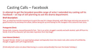 Casting Calls – Facebook
In attempt to get the broadest possible range of actor I extended my casting call to
Facebook – on top of still planning to ask the drama department.
Brief description:
Tom, an artist has lost the momentum to paint the way he's always dreamed, with little hope and only one person (a
good friend) to try and keep him afloat, before being set up and having his life changed in this colourful love story.
Protagonist (Tom):
Young male, scrawny, messy/characterful hair. Tom is an artist, struggle's socially and with alcohol, split off from his
family. A lot of his character will also take inspiration form Van Gogh.
Love Interest (Amber):
Youngish female. Amber is an aspiring bass player and typically more into classic rock, who comes of confidently,
though struggles with self-image beneath.
(Preferably both actors ok about fake kissing in a scene and preferably free over the Easter holidays.)
 