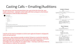 Casting Calls – Emailing/Auditions
For each person that had said they'd like to be a part of this film (from the post
made), I email them – asking for a short video with them acting out a short extract
and a telling me a little bit about themselves.
I would use this email as template to send to each applicant (however changing the
name suit each person).
Furthermore, when having to provide an extract I'd have to re-write the extract for
Tom (having lost the most recent script on my hardrive and only having a very early
draft to go off), whilst making up one for Amber as she didn't really have a
monologue and I was asking for an audition video – meaning I could rely on them to
have someone to read out the script with.
Amber's Extract
Tom's Extract
 
